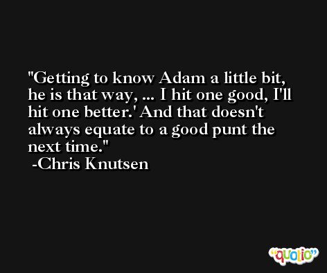 Getting to know Adam a little bit, he is that way, ... I hit one good, I'll hit one better.' And that doesn't always equate to a good punt the next time. -Chris Knutsen
