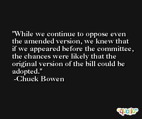 While we continue to oppose even the amended version, we knew that if we appeared before the committee, the chances were likely that the original version of the bill could be adopted. -Chuck Bowen