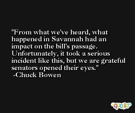 From what we've heard, what happened in Savannah had an impact on the bill's passage. Unfortunately, it took a serious incident like this, but we are grateful senators opened their eyes. -Chuck Bowen