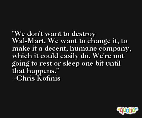 We don't want to destroy Wal-Mart. We want to change it, to make it a decent, humane company, which it could easily do. We're not going to rest or sleep one bit until that happens. -Chris Kofinis