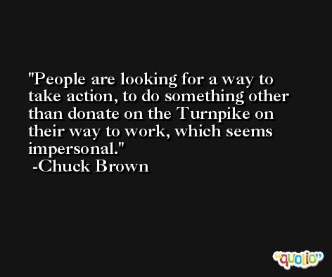 People are looking for a way to take action, to do something other than donate on the Turnpike on their way to work, which seems impersonal. -Chuck Brown