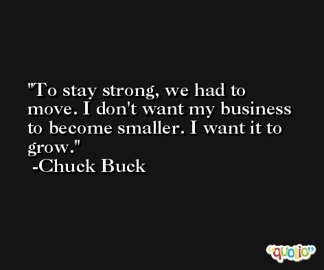 To stay strong, we had to move. I don't want my business to become smaller. I want it to grow. -Chuck Buck