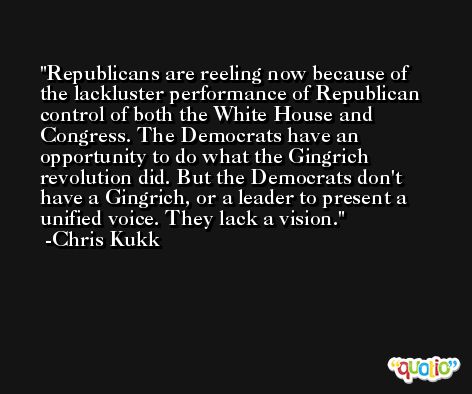 Republicans are reeling now because of the lackluster performance of Republican control of both the White House and Congress. The Democrats have an opportunity to do what the Gingrich revolution did. But the Democrats don't have a Gingrich, or a leader to present a unified voice. They lack a vision. -Chris Kukk