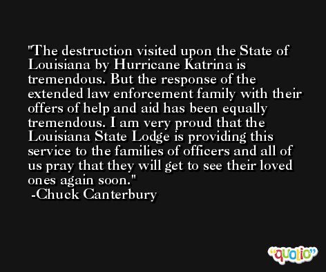 The destruction visited upon the State of Louisiana by Hurricane Katrina is tremendous. But the response of the extended law enforcement family with their offers of help and aid has been equally tremendous. I am very proud that the Louisiana State Lodge is providing this service to the families of officers and all of us pray that they will get to see their loved ones again soon. -Chuck Canterbury