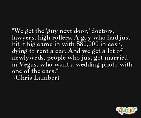 We get the 'guy next door,' doctors, lawyers, high rollers. A guy who had just hit it big came in with $80,000 in cash, dying to rent a car. And we get a lot of newlyweds, people who just got married in Vegas, who want a wedding photo with one of the cars. -Chris Lambert