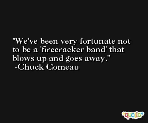 We've been very fortunate not to be a 'firecracker band' that blows up and goes away. -Chuck Comeau