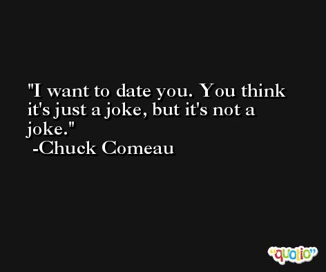 I want to date you. You think it's just a joke, but it's not a joke. -Chuck Comeau