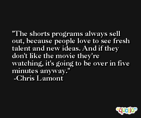 The shorts programs always sell out, because people love to see fresh talent and new ideas. And if they don't like the movie they're watching, it's going to be over in five minutes anyway. -Chris Lamont