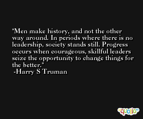 Men make history, and not the other way around. In periods where there is no leadership, society stands still. Progress occurs when courageous, skillful leaders seize the opportunity to change things for the better. -Harry S Truman