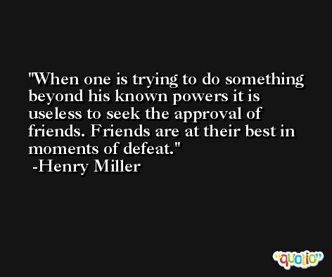 When one is trying to do something beyond his known powers it is useless to seek the approval of friends. Friends are at their best in moments of defeat. -Henry Miller
