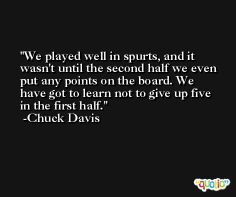 We played well in spurts, and it wasn't until the second half we even put any points on the board. We have got to learn not to give up five in the first half. -Chuck Davis