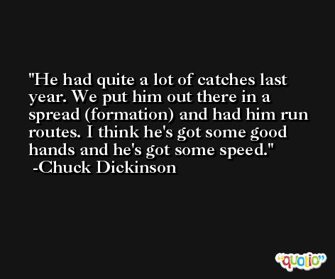 He had quite a lot of catches last year. We put him out there in a spread (formation) and had him run routes. I think he's got some good hands and he's got some speed. -Chuck Dickinson