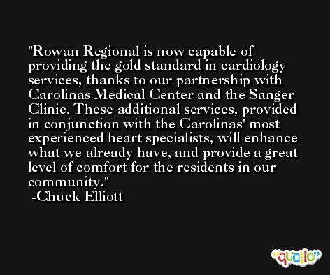 Rowan Regional is now capable of providing the gold standard in cardiology services, thanks to our partnership with Carolinas Medical Center and the Sanger Clinic. These additional services, provided in conjunction with the Carolinas' most experienced heart specialists, will enhance what we already have, and provide a great level of comfort for the residents in our community. -Chuck Elliott