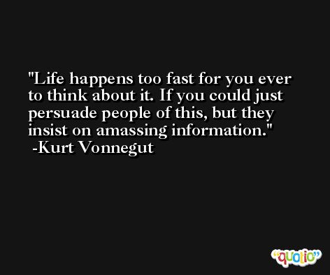 Life happens too fast for you ever to think about it. If you could just persuade people of this, but they insist on amassing information. -Kurt Vonnegut