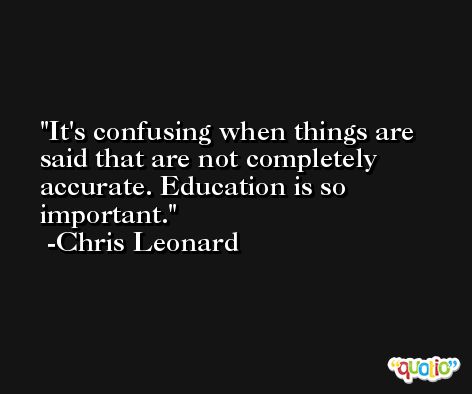 It's confusing when things are said that are not completely accurate. Education is so important. -Chris Leonard