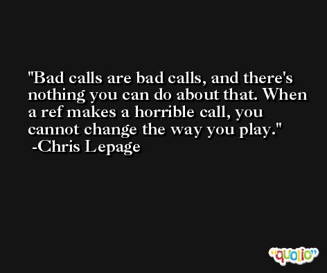 Bad calls are bad calls, and there's nothing you can do about that. When a ref makes a horrible call, you cannot change the way you play. -Chris Lepage