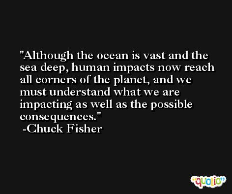 Although the ocean is vast and the sea deep, human impacts now reach all corners of the planet, and we must understand what we are impacting as well as the possible consequences. -Chuck Fisher