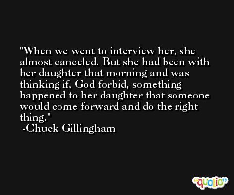 When we went to interview her, she almost canceled. But she had been with her daughter that morning and was thinking if, God forbid, something happened to her daughter that someone would come forward and do the right thing. -Chuck Gillingham