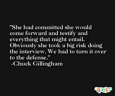 She had committed she would come forward and testify and everything that might entail. Obviously she took a big risk doing the interview. We had to turn it over to the defense. -Chuck Gillingham