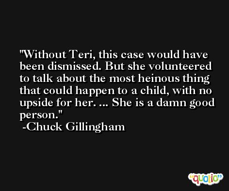 Without Teri, this case would have been dismissed. But she volunteered to talk about the most heinous thing that could happen to a child, with no upside for her. ... She is a damn good person. -Chuck Gillingham