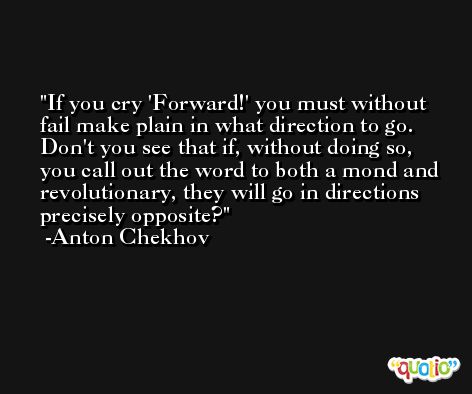 If you cry 'Forward!' you must without fail make plain in what direction to go. Don't you see that if, without doing so, you call out the word to both a mond and revolutionary, they will go in directions precisely opposite? -Anton Chekhov
