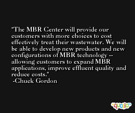 The MBR Center will provide our customers with more choices to cost effectively treat their wastewater. We will be able to develop new products and new configurations of MBR technology -- allowing customers to expand MBR applications, improve effluent quality and reduce costs. -Chuck Gordon