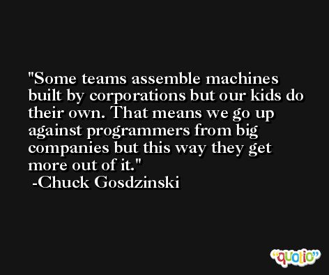 Some teams assemble machines built by corporations but our kids do their own. That means we go up against programmers from big companies but this way they get more out of it. -Chuck Gosdzinski
