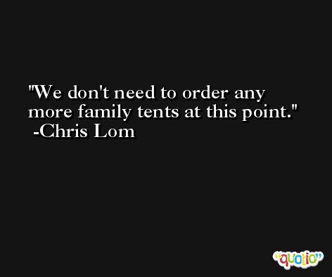 We don't need to order any more family tents at this point. -Chris Lom