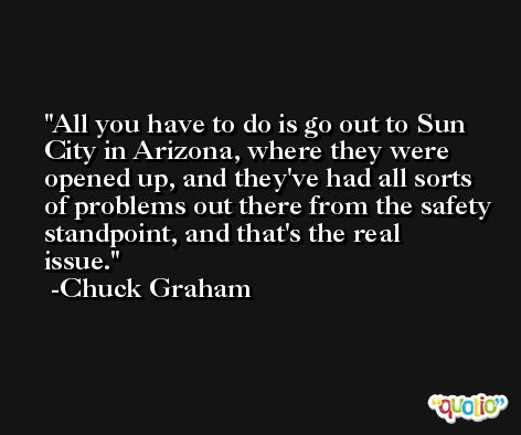 All you have to do is go out to Sun City in Arizona, where they were opened up, and they've had all sorts of problems out there from the safety standpoint, and that's the real issue. -Chuck Graham