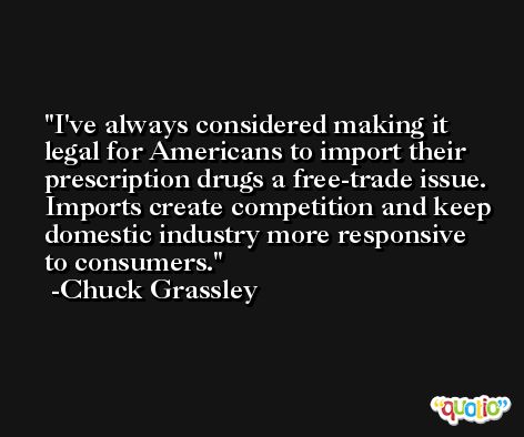 I've always considered making it legal for Americans to import their prescription drugs a free-trade issue. Imports create competition and keep domestic industry more responsive to consumers. -Chuck Grassley