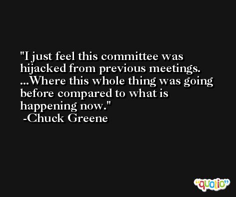 I just feel this committee was hijacked from previous meetings. ...Where this whole thing was going before compared to what is happening now. -Chuck Greene