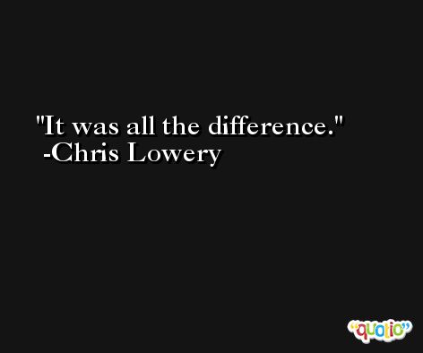 It was all the difference. -Chris Lowery