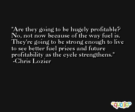 Are they going to be hugely profitable? No, not now because of the way fuel is. They're going to be strong enough to live to see better fuel prices and future profitability as the cycle strengthens. -Chris Lozier