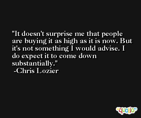 It doesn't surprise me that people are buying it as high as it is now. But it's not something I would advise. I do expect it to come down substantially. -Chris Lozier