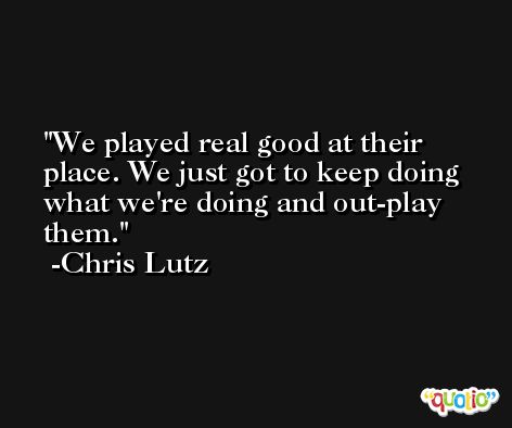 We played real good at their place. We just got to keep doing what we're doing and out-play them. -Chris Lutz