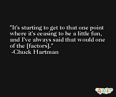 It's starting to get to that one point where it's ceasing to be a little fun, and I've always said that would one of the [factors]. -Chuck Hartman