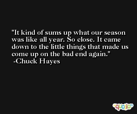 It kind of sums up what our season was like all year. So close. It came down to the little things that made us come up on the bad end again. -Chuck Hayes