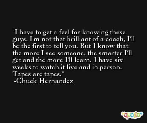 I have to get a feel for knowing these guys. I'm not that brilliant of a coach, I'll be the first to tell you. But I know that the more I see someone, the smarter I'll get and the more I'll learn. I have six weeks to watch it live and in person. Tapes are tapes. -Chuck Hernandez