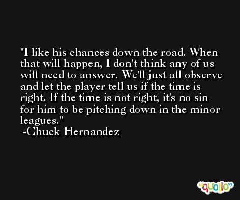 I like his chances down the road. When that will happen, I don't think any of us will need to answer. We'll just all observe and let the player tell us if the time is right. If the time is not right, it's no sin for him to be pitching down in the minor leagues. -Chuck Hernandez