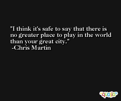 I think it's safe to say that there is no greater place to play in the world than your great city. -Chris Martin
