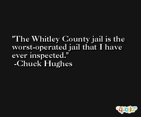 The Whitley County jail is the worst-operated jail that I have ever inspected. -Chuck Hughes