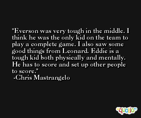 Everson was very tough in the middle. I think he was the only kid on the team to play a complete game. I also saw some good things from Leonard. Eddie is a tough kid both physically and mentally. He has to score and set up other people to score. -Chris Mastrangelo