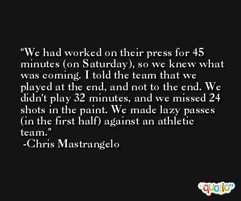 We had worked on their press for 45 minutes (on Saturday), so we knew what was coming. I told the team that we played at the end, and not to the end. We didn't play 32 minutes, and we missed 24 shots in the paint. We made lazy passes (in the first half) against an athletic team. -Chris Mastrangelo