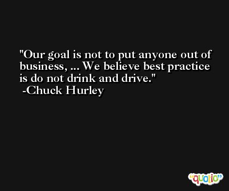 Our goal is not to put anyone out of business, ... We believe best practice is do not drink and drive. -Chuck Hurley