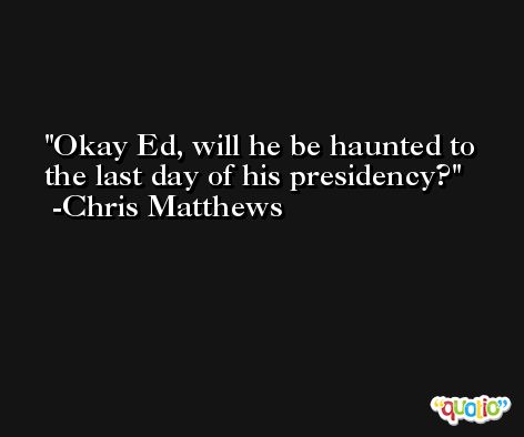 Okay Ed, will he be haunted to the last day of his presidency? -Chris Matthews