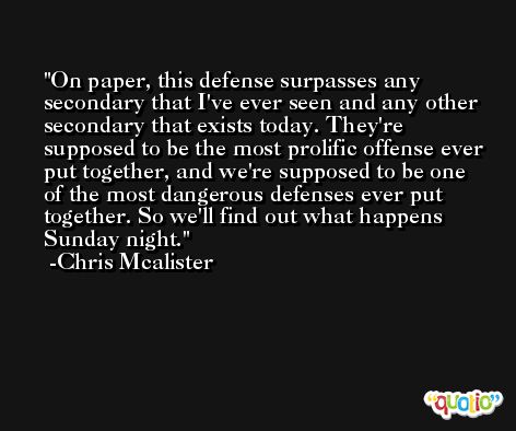 On paper, this defense surpasses any secondary that I've ever seen and any other secondary that exists today. They're supposed to be the most prolific offense ever put together, and we're supposed to be one of the most dangerous defenses ever put together. So we'll find out what happens Sunday night. -Chris Mcalister