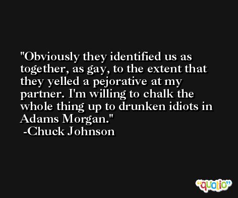 Obviously they identified us as together, as gay, to the extent that they yelled a pejorative at my partner. I'm willing to chalk the whole thing up to drunken idiots in Adams Morgan. -Chuck Johnson