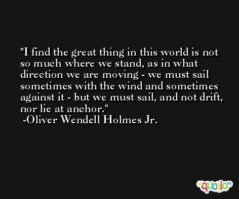 I find the great thing in this world is not so much where we stand, as in what direction we are moving - we must sail sometimes with the wind and sometimes against it - but we must sail, and not drift, nor lie at anchor. -Oliver Wendell Holmes Jr.