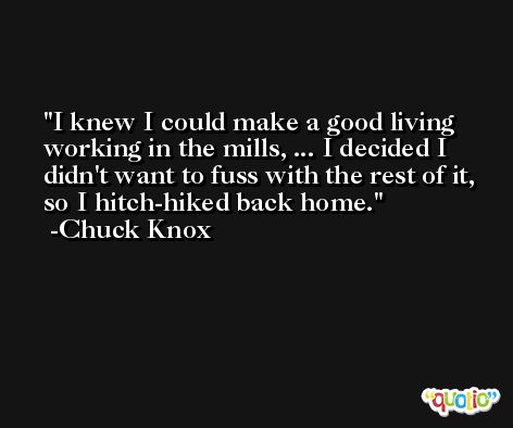 I knew I could make a good living working in the mills, ... I decided I didn't want to fuss with the rest of it, so I hitch-hiked back home. -Chuck Knox