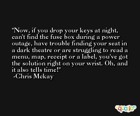 Now, if you drop your keys at night, can't find the fuse box during a power outage, have trouble finding your seat in a dark theatre or are struggling to read a menu, map, receipt or a label, you've got the solution right on your wrist. Oh, and it also tells time! -Chris Mckay